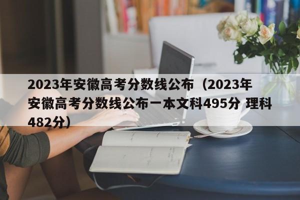 2023年安徽高考分數線(xiàn)公布（2023年安徽高考分數線(xiàn)公布一本文科495分 理科482分）