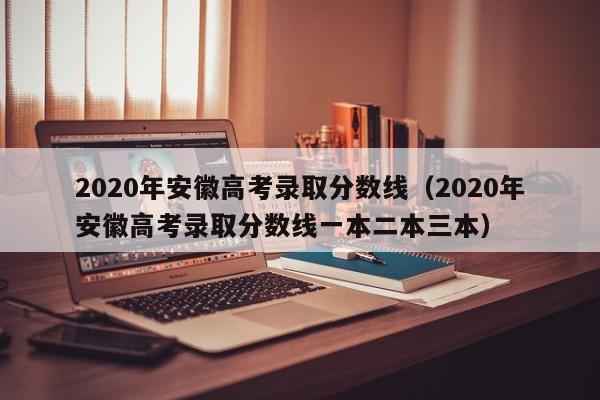 2020年安徽高考錄取分數線（2020年安徽高考錄取分數線一本二本三本）