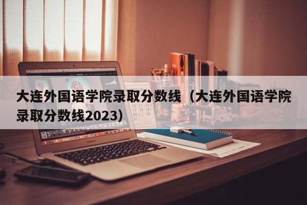 大連外國語學院錄取分數線（大連外國語學院錄取分數線2023）