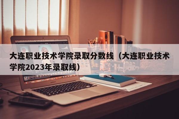 大連職業技術學院錄取分數線（大連職業技術學院2023年錄取線）