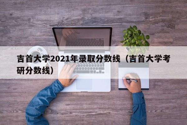 吉首大學(xué)2021年錄取分數線(xiàn)（吉首大學(xué)考研分數線(xiàn)）