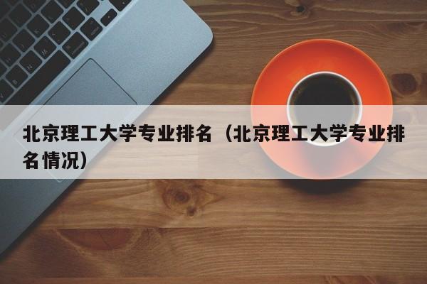 北京理工大學專業排名（北京理工大學專業排名情況）