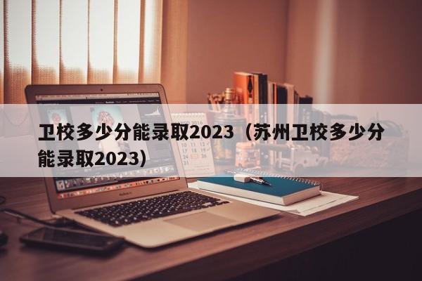 衛校多少分能錄取2023（蘇州衛校多少分能錄取2023）