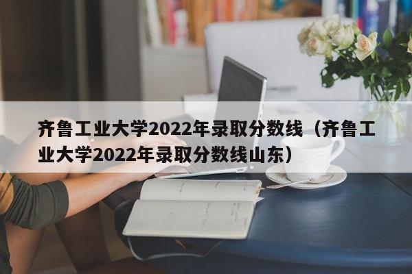 齊魯工業大學2022年錄取分數線（齊魯工業大學2022年錄取分數線山東）