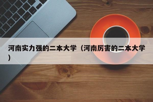 河南實力強的二本大學（河南厲害的二本大學）