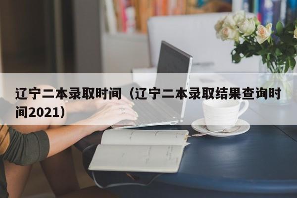 遼寧二本錄取時(shí)間（遼寧二本錄取結果查詢(xún)時(shí)間2021）