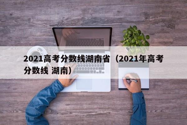 2021高考分數線湖南?。?021年高考分數線 湖南）