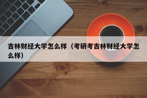 吉林財經大學怎么樣（考研考吉林財經大學怎么樣）