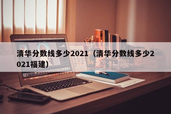 清華分數線多少2021（清華分數線多少2021福建）