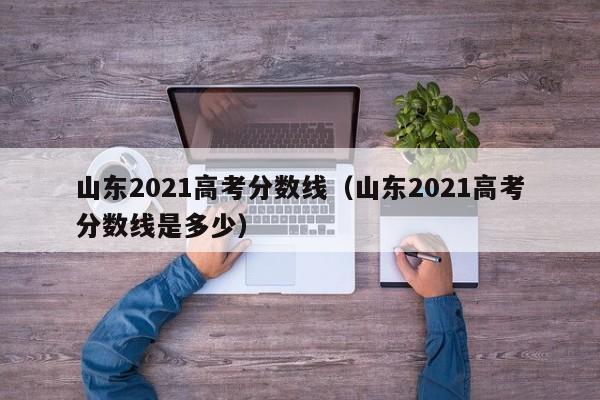 山東2021高考分數線（山東2021高考分數線是多少）