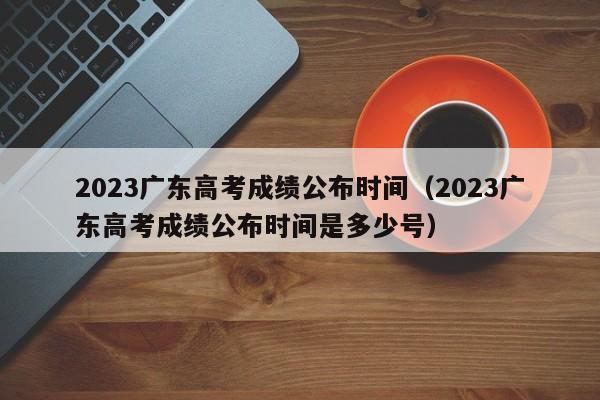 2023廣東高考成績公布時間（2023廣東高考成績公布時間是多少號）