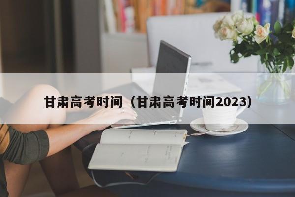 甘肅高考時間（甘肅高考時間2023）