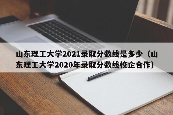 山東理工大學2021錄取分數線是多少（山東理工大學2020年錄取分數線校企合作）