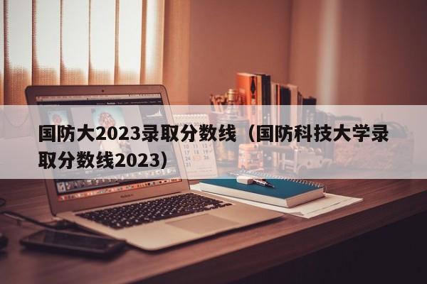 國防大2023錄取分數線（國防科技大學錄取分數線2023）