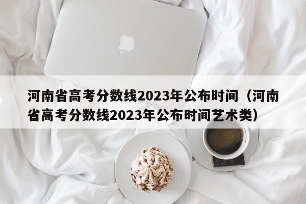 河南省高考分數線(xiàn)2023年公布時(shí)間（河南省高考分數線(xiàn)2023年公布時(shí)間藝術(shù)類(lèi)）