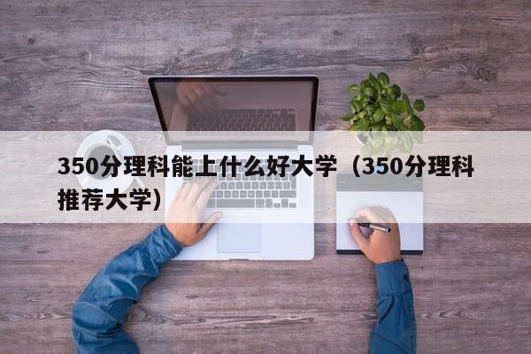 350分理科能上什么好大學(xué)（350分理科推薦大學(xué)）