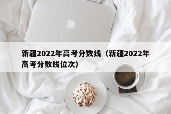 新疆2022年高考分數線（新疆2022年高考分數線位次）