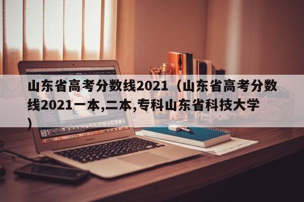 山東省高考分數線2021（山東省高考分數線2021一本,二本,?？粕綎|省科技大學）