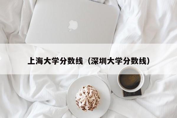 上海大學分數線（深圳大學分數線）