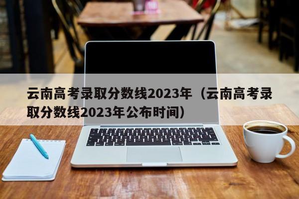 云南高考錄取分數線(xiàn)2023年（云南高考錄取分數線(xiàn)2023年公布時(shí)間）