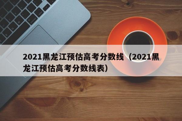 2021黑龍江預估高考分數線（2021黑龍江預估高考分數線表）