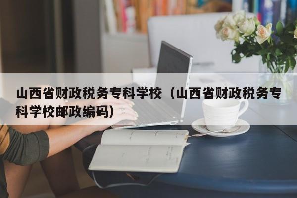 山西省財政稅務?？茖W校（山西省財政稅務?？茖W校郵政編碼）