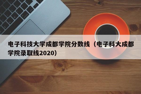 電子科技大學成都學院分數線（電子科大成都學院錄取線2020）