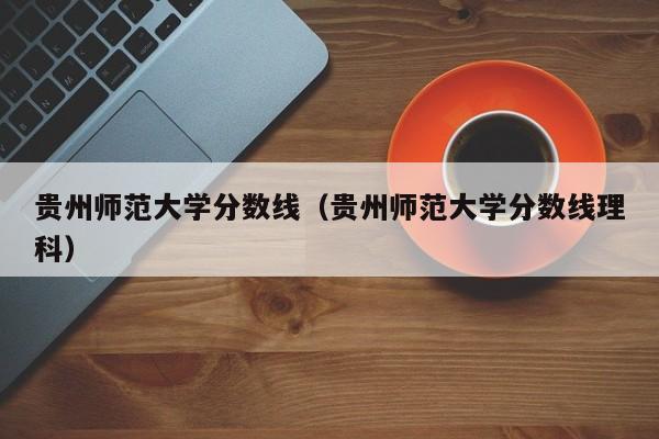 貴州師范大學分數線（貴州師范大學分數線理科）