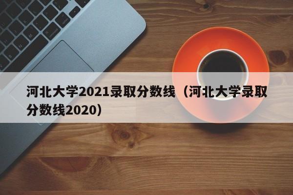 河北大學2021錄取分數線（河北大學錄取分數線2020）