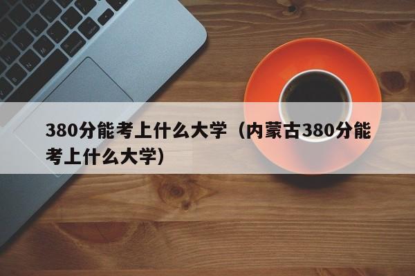 380分能考上什么大學(xué)（內蒙古380分能考上什么大學(xué)）