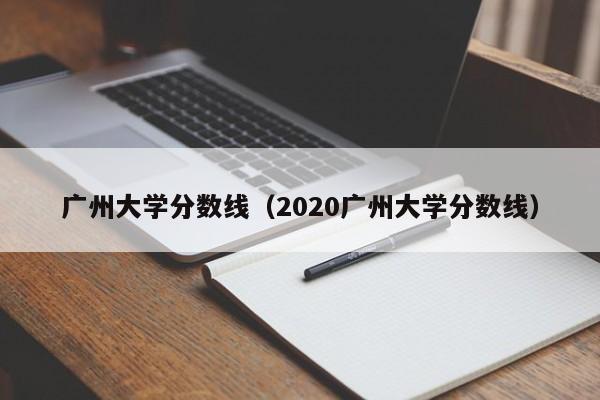 廣州大學分數線（2020廣州大學分數線）