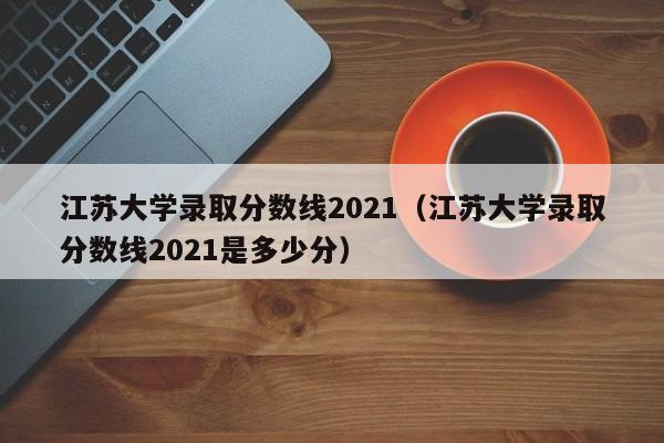 江蘇大學錄取分數線2021（江蘇大學錄取分數線2021是多少分）