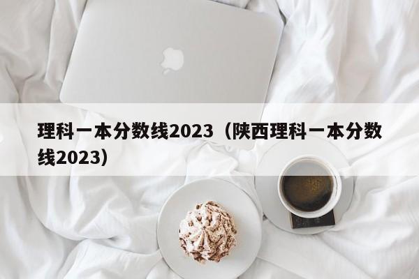 理科一本分數線2023（陜西理科一本分數線2023）