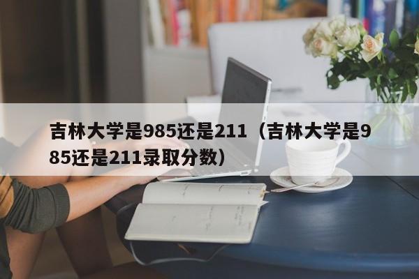 吉林大學是985還是211（吉林大學是985還是211錄取分數）