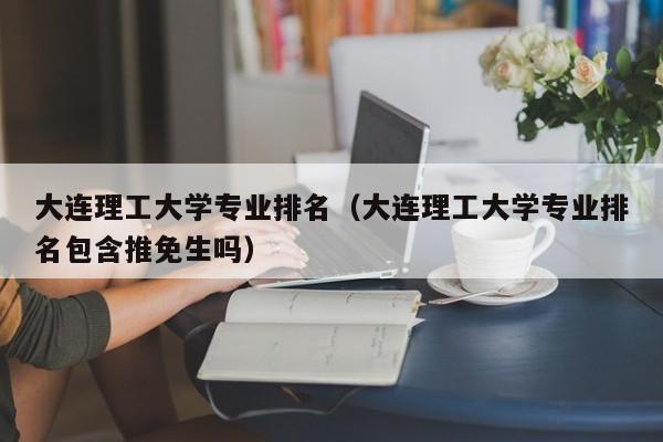 大連理工大學專業排名（大連理工大學專業排名包含推免生嗎）