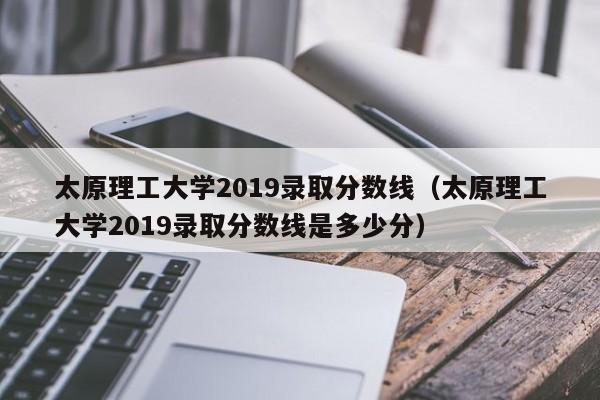 太原理工大學2019錄取分數線（太原理工大學2019錄取分數線是多少分）