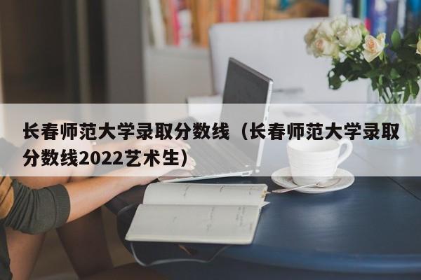 長春師范大學錄取分數線（長春師范大學錄取分數線2022藝術生）