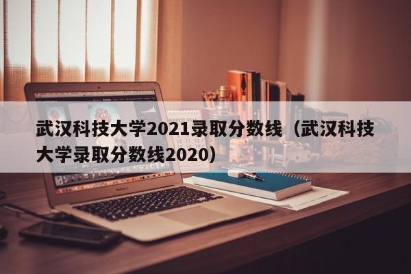 武漢科技大學2021錄取分數線（武漢科技大學錄取分數線2020）