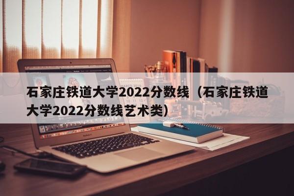 石家莊鐵道大學2022分數線（石家莊鐵道大學2022分數線藝術類）