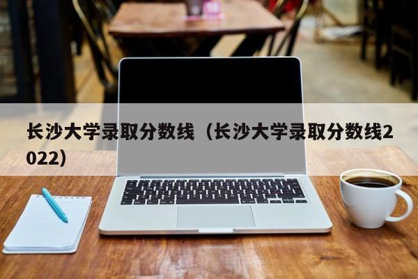 長沙大學錄取分數線（長沙大學錄取分數線2022）