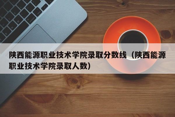 陜西能源職業技術學院錄取分數線（陜西能源職業技術學院錄取人數）