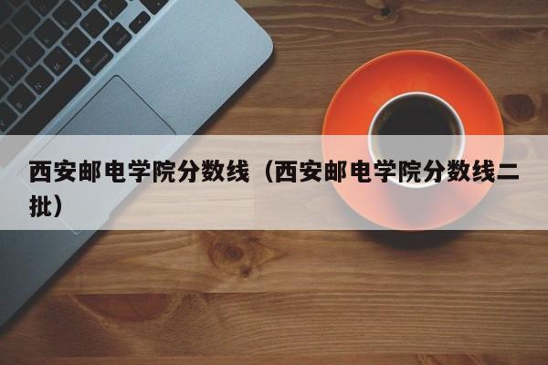 西安郵電學院分數線（西安郵電學院分數線二批）