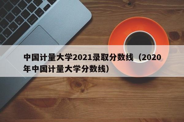 中國計量大學(xué)2021錄取分數線(xiàn)（2020年中國計量大學(xué)分數線(xiàn)）