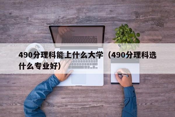 490分理科能上什么大學(xué)（490分理科選什么專(zhuān)業(yè)好）