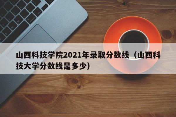 山西科技學(xué)院2021年錄取分數線(xiàn)（山西科技大學(xué)分數線(xiàn)是多少）