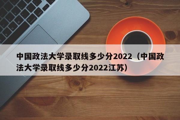 中國政法大學錄取線多少分2022（中國政法大學錄取線多少分2022江蘇）