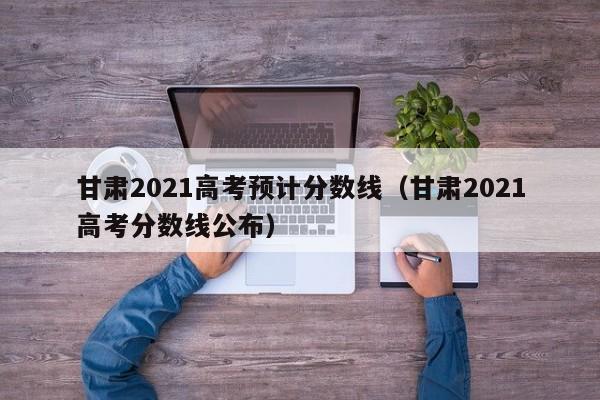 甘肅2021高考預計分數線(xiàn)（甘肅2021高考分數線(xiàn)公布）