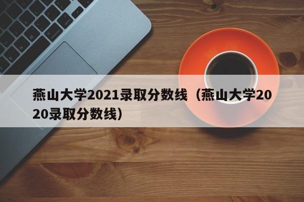 燕山大學2021錄取分數線（燕山大學2020錄取分數線）