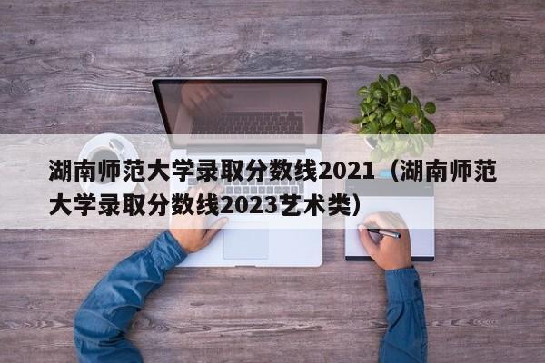 湖南師范大學(xué)錄取分數線(xiàn)2021（湖南師范大學(xué)錄取分數線(xiàn)2023藝術(shù)類(lèi)）