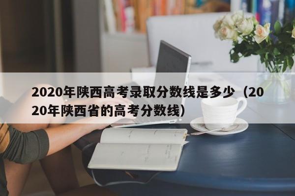 2020年陜西高考錄取分數線是多少（2020年陜西省的高考分數線）